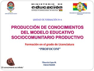 UNIDAD DE FORMACIÓN Nº 8
PRODUCCIÓN DE CONOCIMIENTOS
DEL MODELO EDUCATIVO
SOCIOCOMUNITARIO PRODUCTIVO
Formación en el grado de Licenciatura
“PROFOCOM”
“El conocimiento es infinito”
Tiburcio Copa M.
FACILITADOR
ESFM SANTIAGO DE HUATA
PROGRAMA DE FORMACIÓN COMPLEMENTARIA
“PROFOCOM”
 