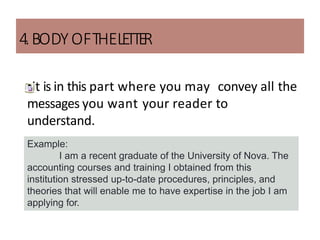 4.BODYOFTHELE
TTE
R
•it is in this part where you may convey all the
messages you want your reader to
understand.
Example:
I am a recent graduate of the University of Nova. The
accounting courses and training I obtained from this
institution stressed up-to-date procedures, principles, and
theories that will enable me to have expertise in the job I am
applying for.
 