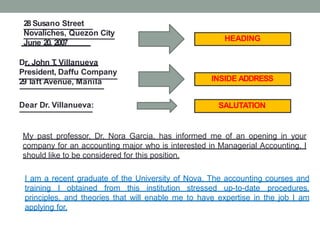 HEADING
28 Susano Street
Novaliches, Quezon City
June 20, 2007
Dr. John T
. Villanueva
President, Daffu Company
29T
aft Avenue, Manila INSIDE ADDRESS
Dear Dr. Villanueva: SALUTATION
My past professor, Dr. Nora Garcia, has informed me of an opening in your
company for an accounting major who is interested in Managerial Accounting. I
should like to be considered for this position.
I am a recent graduate of the University of Nova. The accounting courses and
training I obtained from this institution stressed up-to-date procedures,
principles, and theories that will enable me to have expertise in the job I am
applying for.
 