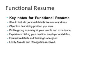 ▶ Key notes for Functional Resume
➢ Should include personal details like name address.
➢ Objective describing position you seek.
➢ Profile giving summary of your talents and experience.
➢ Experience listing your position, employer and dates.
➢ Education details and Training Undergone.
➢ Lastly Awards and Recognition received.
 