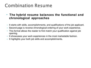 ▶ The hybrid resume balances the functional and
chronological approaches
➢
➢
➢
It starts with skills, accomplishments, and qualifications of the job applicant.
Second page is reverse chronological ordering of your work experience.
This format allows the reader to first match your qualification against job
opening.
It showcases your work experiences in the most marketable fashion.
It highlights your both job skills and accomplishments.
➢
➢
 
