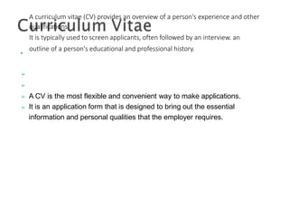 ▶
A curriculum vitae (CV) provides an overview of a person's experience and other
qualifications.
It is typically used to screen applicants, often followed by an interview. an
outline of a person's educational and professional history.
➢
➢
➢
➢
A CV is the most flexible and convenient way to make applications.
It is an application form that is designed to bring out the essential
information and personal qualities that the employer requires.
 