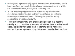 ▶ Looking for a highly challenging and dynamic work environment, where
I can transform my knowledge to valuable work experience and which
can refine my research, managerial, & learning skills.
To take a challenging position in an esteemed organization with
devotion and determination, so that it can enhance my skills and
knowledge in the best interests of the organization and for my
personal and professional growth.
▶
▶ To obtain a meaningful and challenging position in a healthy,
friendly and competitive atmosphere that enables me to learn and
excel. Believing that good team leadership and a hands-on
approach to management brings increased standards of services.
 