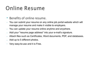 ▶ Benefits of online resume.
• You can submit your resume on any online job portal website which will
manage your resume and make it visible to employers.
You can update your resume online anytime and anywhere.
Add your "resume page address" into your e-mail's signature.
Attach files such as Certificates, Word documents, PDF, and databases.
Add up to 5 different photos.
Very easy-to-use and it is Free.
•
•
•
•
•
 