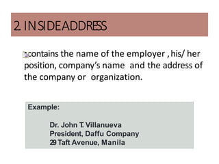 2.INSIDEADDRE
SS
•contains the name of the employer ,his/ her
position, company’s name and the address of
the company or organization.
Example:
Dr. John T
. Villanueva
President, Daffu Company
29Taft Avenue, Manila
 