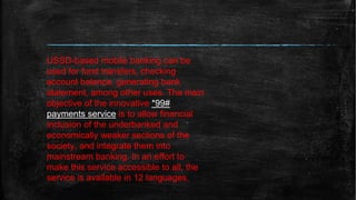 USSD-based mobile banking can be
used for fund transfers, checking
account balance, generating bank
statement, among other uses. The main
objective of the innovative *99#
payments service is to allow financial
inclusion of the underbanked and
economically weaker sections of the
society, and integrate them into
mainstream banking. In an effort to
make this service accessible to all, the
service is available in 12 languages,
 
