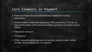 Core Elements in Payment
▪ Payer and Payee account and institution details for routing
transaction.
▪ Authentication credentials (password, PIN, biometrics,CVV, etc. as
required for debit, can be bank provided or 3rd party provided such as
UIDAI).
▪ Transaction amount.
▪ Timestamp.
▪ Other metadata attributes such as location, product code, mobile
number, device details, etc. as required.
 