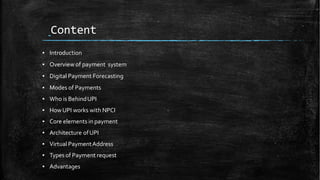 Content
▪ Introduction
▪ Overview of payment system
▪ Digital Payment Forecasting
▪ Modes of Payments
▪ Who is BehindUPI
▪ HowUPI works with NPCI
▪ Core elements in payment
▪ Architecture ofUPI
▪ Virtual PaymentAddress
▪ Types of Payment request
▪ Advantages
 