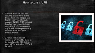 • Nandan Nilekani said the
security is fool-proof as the
transaction will happen in a
highly encrypted format.
Already NPCI’s IMPS network
handles more than Rs.8,000
crore worth of transactions a
day, which will exponentially
increase with the use of
mobile phones.
• 2 Factor authentication –
similar to OTP will be there as
its mandated by RBI. In this
case, MPIN instead of OTP will
be used.
How secure is UPI?
 