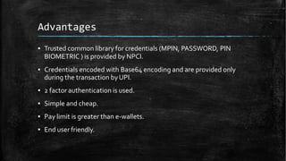 Advantages
▪ Trusted common library for credentials (MPIN, PASSWORD, PIN
BIOMETRIC ) is provided by NPCI.
▪ Credentials encoded with Base64 encoding and are provided only
during the transaction byUPI.
▪ 2 factor authentication is used.
▪ Simple and cheap.
▪ Pay limit is greater than e-wallets.
▪ End user friendly.
 