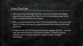 Conclusion
▪ UPI is growing at exponential rate , because it makes the digital
payment a very easy affair.Also it is still in developing state which
will inculcate new features in future.
▪ UPI 2.0 would be launched which has more flexibility , easy and wide
reach. It is also very easy to adopt because it also reduces the black
economy.
▪ In near future most of the payment will be happen digitally , to come
over the restrictions of using plastic money , it may be a game
changer.Also its unique features makes it a easy to adopt
technology.
 