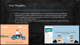 • UPI is a great step in right direction and its is set to become an efficient
alternative to mobile wallets and make cashless payments faster, easier
and smoother for millions of people in India. It is said that UPI will
prove to be milestone in the
• It has potential to make micro payments cashless which will benefit both
buyers and sellers.
Final Thoughts
 