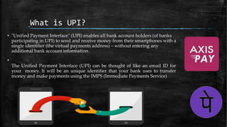 What is UPI?
• "Unified Payment Interface" (UPI) enables all bank account holders (of banks
participating in UPI) to send and receive money from their smartphones with a
single identifier (the virtual payments address) – without entering any
additional bank account information.
•
The Unified Payment Interface (UPI) can be thought of like an email ID for
your money. It will be an unique identifier that your bank uses to transfer
money and make payments using the IMPS (Immediate Payments Service)
 