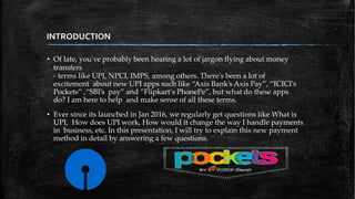 INTRODUCTION
• Of late, you've probably been hearing a lot of jargon flying about money
transfers
- terms like UPI, NPCI, IMPS, among others. There's been a lot of
excitement about new UPI apps such like “Axis Bank’s Axis Pay”, “ICICI's
Pockets” ,“SBI’s pay” and ”Flipkart‘s PhonePe”, but what do these apps
do? I am here to help and make sense of all these terms.
• Ever since its launched in Jan 2016, we regularly get questions like What is
UPI, How does UPI work, How would it change the way I handle payments
in business, etc. In this presentation, I will try to explain this new payment
method in detail by answering a few questions.
 