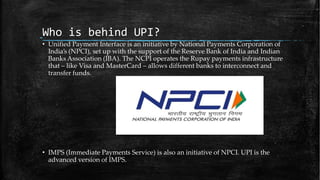 Who is behind UPI?
• Unified Payment Interface is an initiative by National Payments Corporation of
India’s (NPCI), set up with the support of the Reserve Bank of India and Indian
Banks Association (IBA). The NCPI operates the Rupay payments infrastructure
that – like Visa and MasterCard – allows different banks to interconnect and
transfer funds.
• IMPS (Immediate Payments Service) is also an initiative of NPCI. UPI is the
advanced version of IMPS.
 