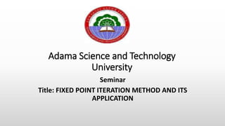 Adama Science and Technology
University
Seminar
Title: FIXED POINT ITERATION METHOD AND ITS
APPLICATION
 