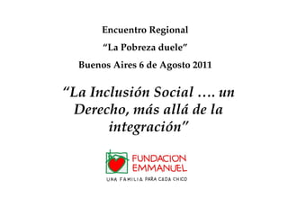 Encuentro Regional “ La Pobreza duele” Buenos Aires 6 de Agosto 2011 “ La Inclusión Social …. un Derecho, más allá de la integración” 