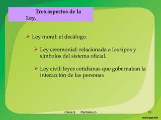 Clase 9  Pentateuco Ley moral: el decálogo. Ley ceremonial: relacionada a los tipos y símbolos del sistema oficial. Ley civil: leyes cotidianas que gobernaban la interacción de las personas Tres aspectos de la Ley. 