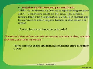 Clase 9  Pentateuco 4.  Acuérdate del día de reposo para santificarlo. -  Habla de la soberanía de Dios, no se repite en ninguna parte del N.T. Se menciona en Mt. 12; Mr. 2; Lc. 6; Jn. 5, pero se refiere a Israel y no a la iglesia Col. 2 y Ro. 14-15 enseñan que los creyentes no deben juzgarse basados en días santos o de reposo. ¿Cómo los resumimos en uno solo? “ Amarás al Señor tu Dios con todo tu corazón, con toda tu alma, con toda tu mente y con todas tus fuerzas” “ Estos primeros cuatro apuntan a las relaciones entre el hombre y Dios” 