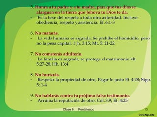 Clase 9  Pentateuco 5.  Honra a tu padre y a tu madre, para que tus días se alarguen en la tierra que Jehová tu Dios te da. Es la base del respeto a toda otra autoridad. Incluye: obediencia, respeto y asistencia. Ef. 6:1-3 6.  No matarás. La vida humana es sagrada. Se prohíbe el homicidio, pero no la pena capital. 1 Jn. 3:15; Mt. 5: 21-22 7.  No cometerás adulterio. La familia es sagrada, se protege el matrimonio Mt. 5:27-28; Hb. 13:4 8.  No hurtarás. Respetar la propiedad de otro, Pagar lo justo Ef. 4:28; Stgo. 5: 1-4 9.  No hablarás contra tu prójimo falso testimonio. Arruina la reputación de otro. Col. 3:9; Ef. 4:25 