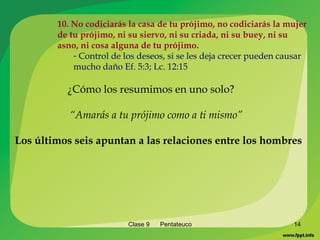 Clase 9  Pentateuco 10. No codiciarás la casa de tu prójimo, no codiciarás la mujer de tu prójimo, ni su siervo, ni su criada, ni su buey, ni su asno, ni cosa alguna de tu prójimo. Control de los deseos, si se les deja crecer pueden causar mucho daño Ef. 5:3; Lc. 12:15 ¿Cómo los resumimos en uno solo? “ Amarás a tu prójimo como a ti mismo” Los últimos   seis apuntan a las relaciones entre los hombres 
