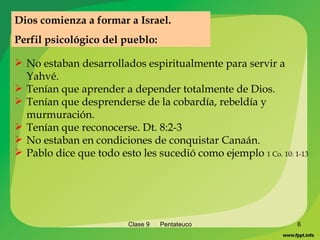 Clase 9  Pentateuco No estaban desarrollados espiritualmente para servir a Yahvé. Tenían que aprender a depender totalmente de Dios. Tenían que desprenderse de la cobardía, rebeldía y murmuración. Tenían que reconocerse. Dt. 8:2-3  No estaban en condiciones de conquistar Canaán. Pablo dice que todo esto les sucedió como ejemplo  1 Co. 10: 1-13 Dios comienza a formar a Israel. Perfil psicológico del pueblo: 