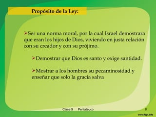 Clase 9  Pentateuco Ser una norma moral, por la cual Israel demostrara que eran los hijos de Dios, viviendo en justa relación con su creador y con su prójimo. Demostrar que Dios es santo y exige santidad. Mostrar a los hombres su pecaminosidad y enseñar que solo la gracia salva Propósito de la Ley: 