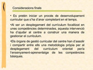 Es pretén iniciar un procés de desenvolupament curricular que s’ha d’anar completant en el temps.  Consideracions finals Al ser un desplegament del currículum focalitzat en unes competències determinades, aquesta intervenció ha d’ajudar al centre a construir una manera de gestionar el currículum. Els òrgans de gestió curricular del centre han d’assolir i compartir entre ells una metodologia pròpia per al desplegament del currículum orientat per/a l’ensenyament-aprenentatge de les competències bàsiques . 