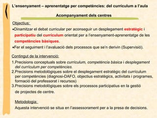 L’ensenyament – aprenentatge per competències: del currículum a l’aula Acompanyament dels centres Objectius:   Dinamitzar el debat curricular per aconseguir un desplegament  estratègic  i  participatiu   del  currículum  orientat per a l’ensenyament-aprenentatge de les  competències bàsiques .  Fer el seguiment i l’avaluació dels processos que se’n derivin (Supervisió). Contingut de la intervenció: 1.Precisions conceptuals sobre  currículum, competència bàsica  i  desplegament  del currículum per competències. 2.Precisions metodològiques sobre el desplegament estratègic del currículum  per competències (diagnosi-DAFO, objectius estratègics, activitats i programes,  formació del professorat i recursos) 3.Precisions metodològiques sobre els processos participatius en la gestió  de projectes de centre. Metodologia:  Aquesta intervenció se situa en l’assessorament per a la presa de decisions.  