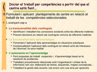 Formulant i aplicant  plantejaments de centre en relació al treball de les  competències seleccionades  Iniciar el treball per competències a partir del que el centre està fent...  I, avançant cap a  La transversalitat dels continguts Identificant i treballant les connexions existents entre les diferents matèries  Prenent decisions en relació als continguts comuns de diferents matèries La funcionalitat dels aprenentatges Fomentant l´aplicació dels aprenentatges en situacions pràctiques Contextualitzant l’aplicació dels continguts en relació amb els interessos de l’alumnat i la seva realitat L’autonomia en l’aprenentatge Fent propostes de treball  cooperatiu i  d’aprenentatge basat en la resolució de problemes Treballant procediments relacionats amb l’organització i síntesi de la informació com ara: elaboració de textos, esquemes, mapes conceptuals...  Treballant la gestió dels encerts i els errors com una eina per aprendre 