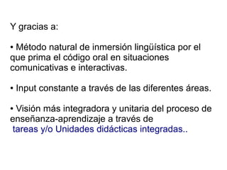 Y gracias a:

●Método natural de inmersión lingüística por el
que prima el código oral en situaciones
comunicativas e interactivas.

●   Input constante a través de las diferentes áreas.

●Visión más integradora y unitaria del proceso de
enseñanza-aprendizaje a través de
tareas y/o Unidades didácticas integradas..
 