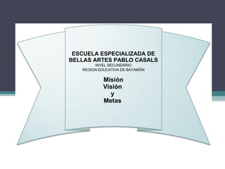 ESCUELA ESPECIALIZADA DE BELLAS ARTES PABLO CASALS NIVEL SECUNDARIO REGION EDUCATIVA DE BAYAM Ó N Misión Visión  y  Metas  