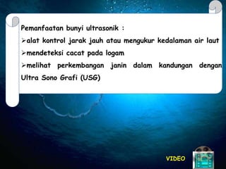 VIDEO
Pemanfaatan bunyi ultrasonik :
alat kontrol jarak jauh atau mengukur kedalaman air laut
mendeteksi cacat pada logam
melihat perkembangan janin dalam kandungan dengan
Ultra Sono Grafi (USG)
.
 