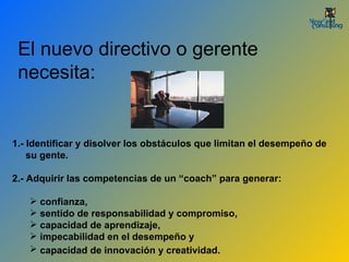 1.- Identificar y disolver los obstáculos que limitan el desempeño de  su gente.  2.- Adquirir las competencias de un “coach” para generar: confianza,  sentido de responsabilidad y compromiso,  capacidad de aprendizaje,  impecabilidad en el desempeño y  capacidad de innovación y creatividad.   El nuevo directivo o gerente necesita: 