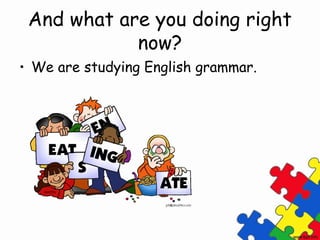 And what are you doing right
now?
• We are studying English grammar.
 