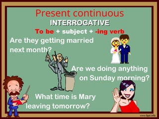 Present continuous
INTERROGATIVE
INTERROGATIVE
To be + subject + -ing verb
Are they getting married
next month?
Are we doing anything
on Sunday morning?
What time is Mary
leaving tomorrow?
 