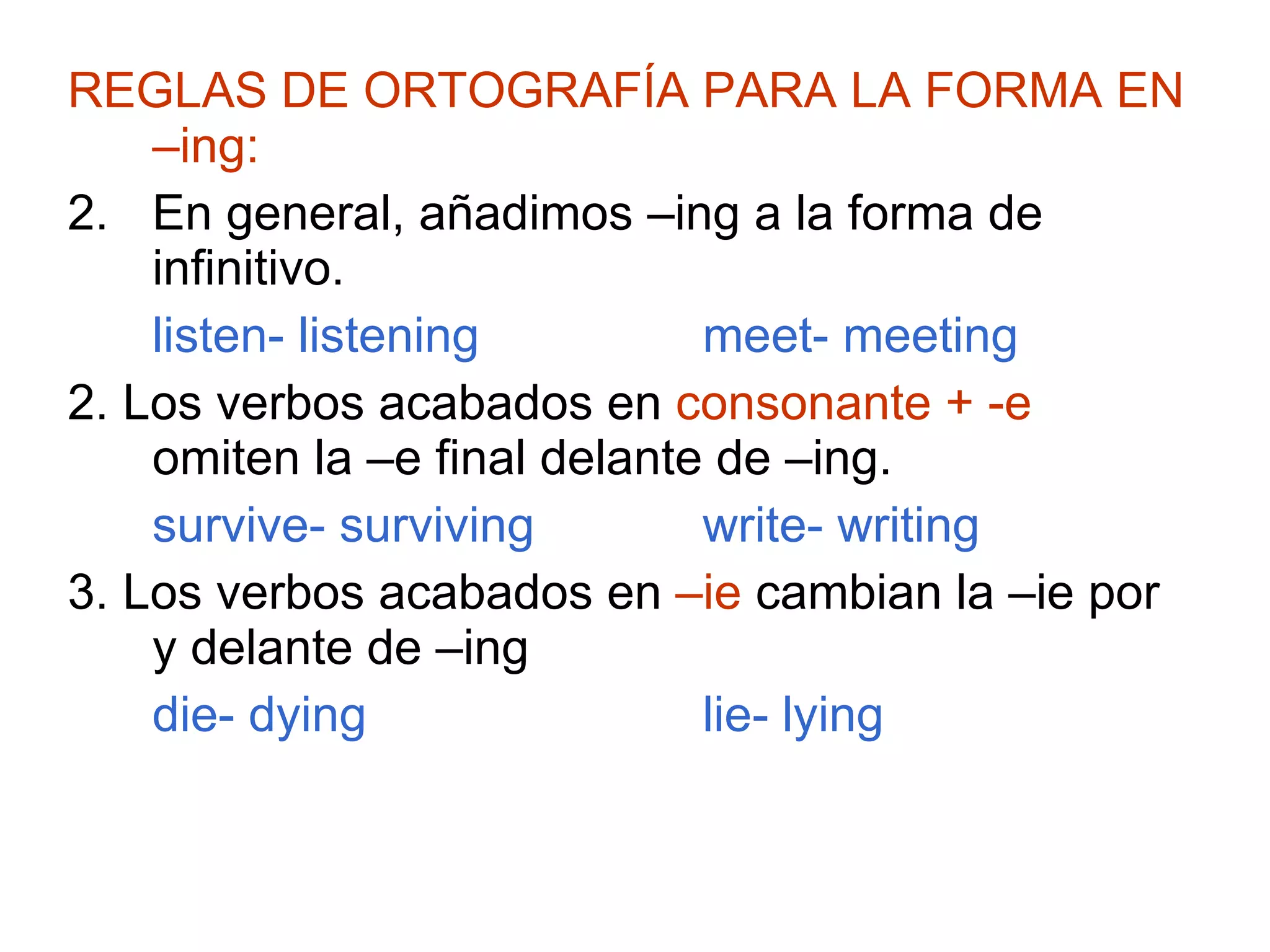 REGLAS DE ORTOGRAFÍA PARA LA FORMA EN –ing: En general, añadimos –ing a la forma de infinitivo. listen- listening meet- meeting 2. Los verbos acabados en  consonante + -e  omiten la –e final delante de –ing. survive- surviving write- writing 3. Los verbos acabados en  –ie  cambian la –ie por y delante de –ing die- dying lie- lying 