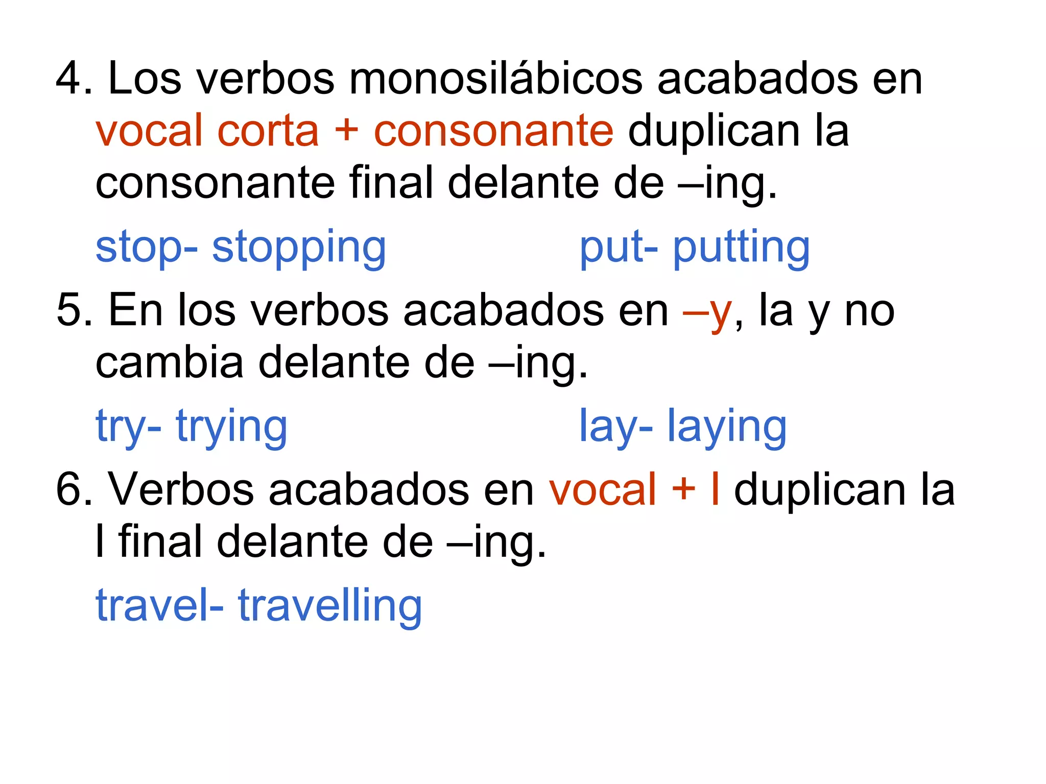 4. Los verbos monosilábicos acabados en  vocal corta + consonante  duplican la consonante final delante de –ing. stop- stopping put- putting 5. En los verbos acabados en  –y , la y no cambia delante de –ing. try- trying lay- laying 6. Verbos acabados en  vocal + l  duplican la l final delante de –ing. travel- travelling 