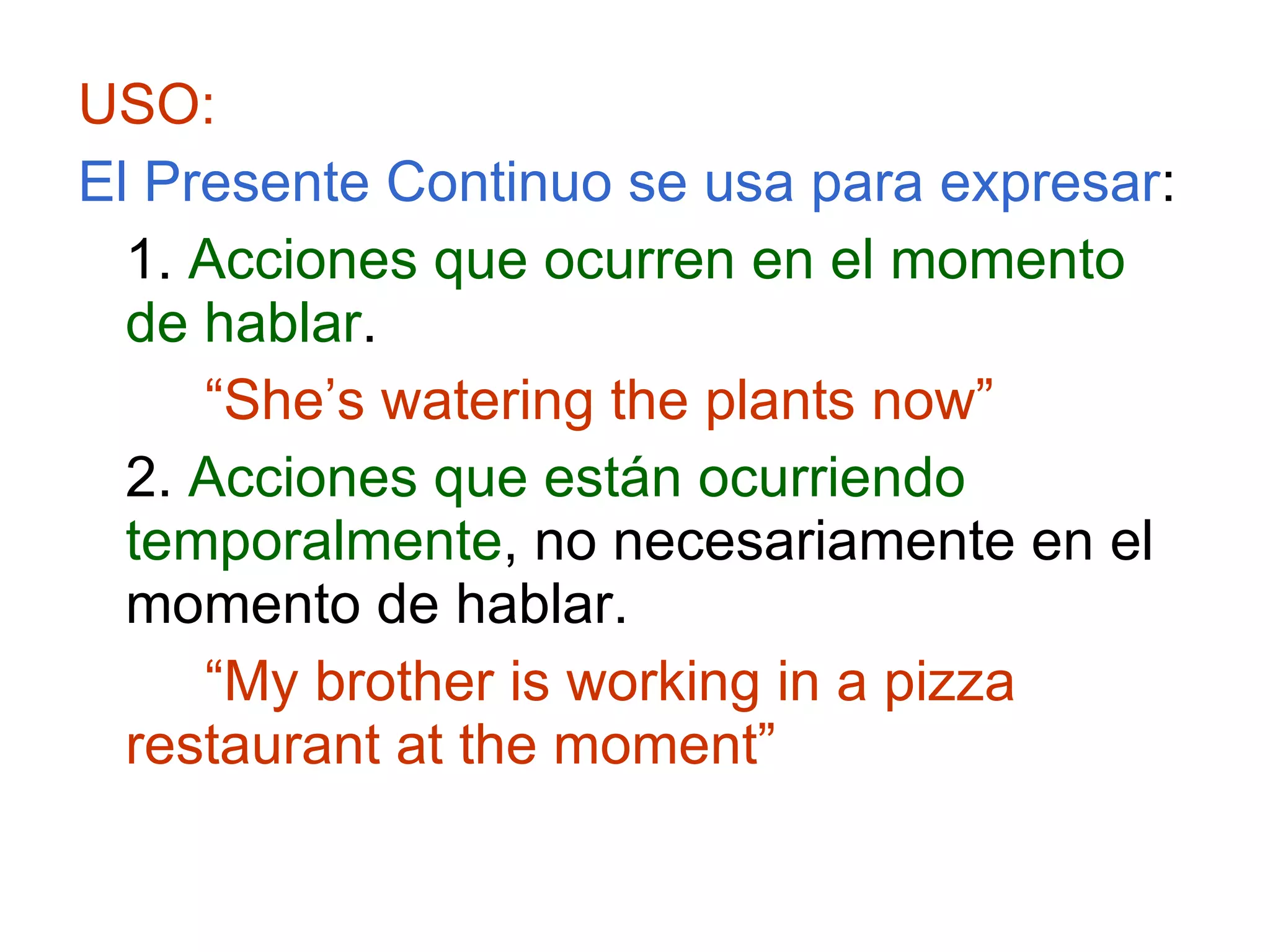 USO: El Presente Continuo se usa para expresar : 1.  Acciones que ocurren en el momento de hablar . “ She’s watering the plants now” 2.  Acciones que están ocurriendo temporalmente , no necesariamente en el momento de hablar. “ My brother is working in a pizza restaurant at the moment” 
