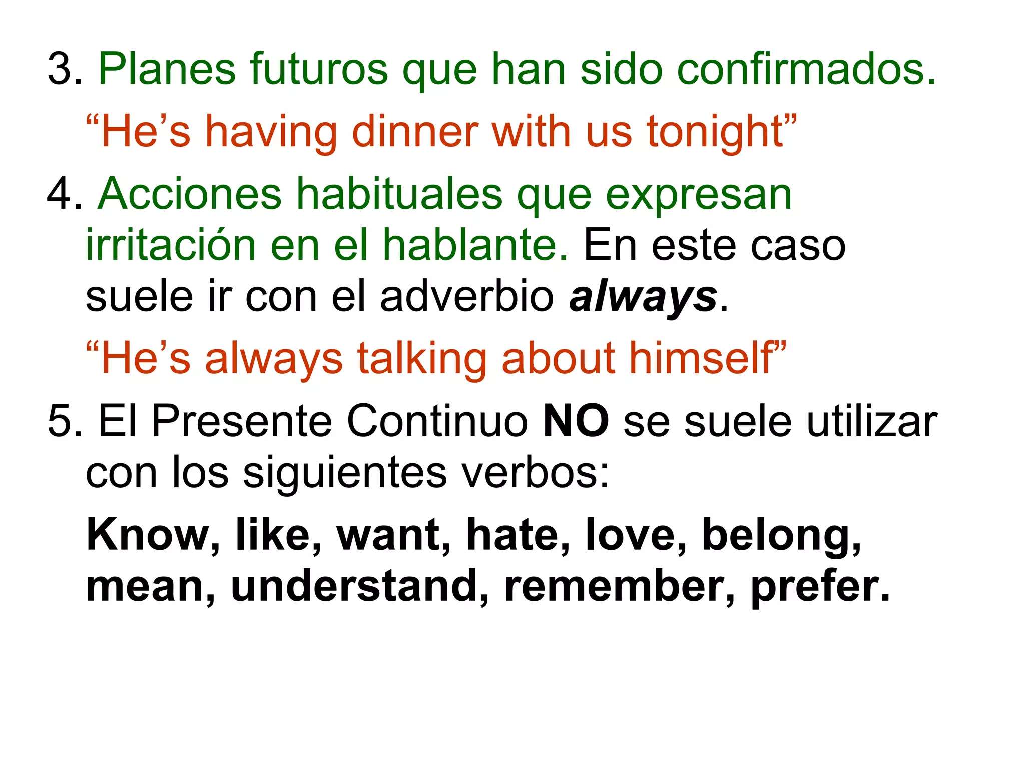 3.  Planes futuros que han sido confirmados. “ He’s having dinner with us tonight” 4.  Acciones habituales que expresan irritación en el hablante.  En este caso suele ir con el adverbio   always . “ He’s always talking about himself” 5. El Presente Continuo  NO  se suele utilizar con los siguientes verbos: Know, like, want, hate, love, belong, mean, understand, remember, prefer. 