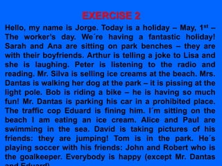 EXERCISE 2
Hello, my name is Jorge. Today is a holiday – May, 1st –
The worker’s day. We´re having a fantastic holiday!
Sarah and Ana are sitting on park benches – they are
with their boyfriends. Arthur is telling a joke to Lisa and
she is laughing. Peter is listening to the radio and
reading. Mr. Silva is selling ice creams at the beach. Mrs.
Dantas is walking her dog at the park – it is pissing at the
light pole. Bob is riding a bike – he is having so much
fun! Mr. Dantas is parking his car in a prohibited place.
The traffic cop Eduard is fining him. I´m sitting on the
beach I am eating an ice cream. Alice and Paul are
swimming in the sea. David is taking pictures of his
friends: they are jumping! Tom is in the park. He´s
playing soccer with his friends: John and Robert who is
the goalkeeper. Everybody is happy (except Mr. Dantas
 