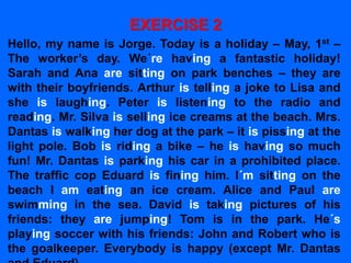 EXERCISE 2
Hello, my name is Jorge. Today is a holiday – May, 1st –
The worker’s day. We´re having a fantastic holiday!
Sarah and Ana are sitting on park benches – they are
with their boyfriends. Arthur is telling a joke to Lisa and
she is laughing. Peter is listening to the radio and
reading. Mr. Silva is selling ice creams at the beach. Mrs.
Dantas is walking her dog at the park – it is pissing at the
light pole. Bob is riding a bike – he is having so much
fun! Mr. Dantas is parking his car in a prohibited place.
The traffic cop Eduard is fining him. I´m sitting on the
beach I am eating an ice cream. Alice and Paul are
swimming in the sea. David is taking pictures of his
friends: they are jumping! Tom is in the park. He´s
playing soccer with his friends: John and Robert who is
the goalkeeper. Everybody is happy (except Mr. Dantas
 