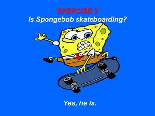 EXERCISE 3
Is Spongebob skateboarding?
Yes, he is.
 