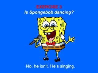 EXERCISE 3
Is Spongebob dancing?
No, he isn’t. He’s singing.
 
