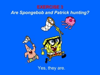 EXERCISE 3
Are Spongebob and Patrick hunting?
Yes, they are.
 
