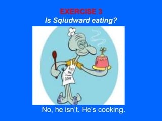 EXERCISE 3
Is Sqiudward eating?
No, he isn’t. He’s cooking.
 