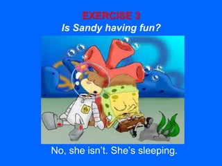 EXERCISE 3
Is Sandy having fun?
No, she isn’t. She’s sleeping.
 