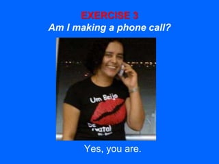 EXERCISE 3
Am I making a phone call?
Yes, you are.
 