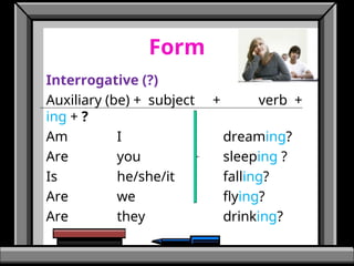 Form
Interrogative (?)
Auxiliary (be) + subject + verb +
ing + ?
Am I dreaming?
Are you sleeping ?
Is he/she/it falling?
Are we flying?
Are they drinking?
 