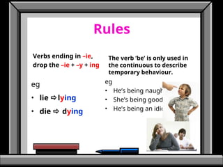 Rules
eg
• lie lying
• die  dying
The verb ‘be’ is only used in
the continuous to describe
temporary behaviour.
eg
• He’s being naughty.
• She’s being good.
• He’s being an idiot.
Verbs ending in –ie,
drop the –ie + –y + ing
 